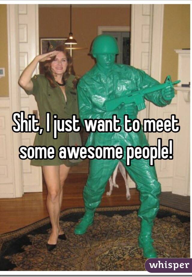 Shit, I just want to meet some awesome people!