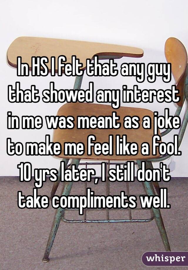 In HS I felt that any guy that showed any interest in me was meant as a joke to make me feel like a fool. 10 yrs later, I still don't take compliments well. 