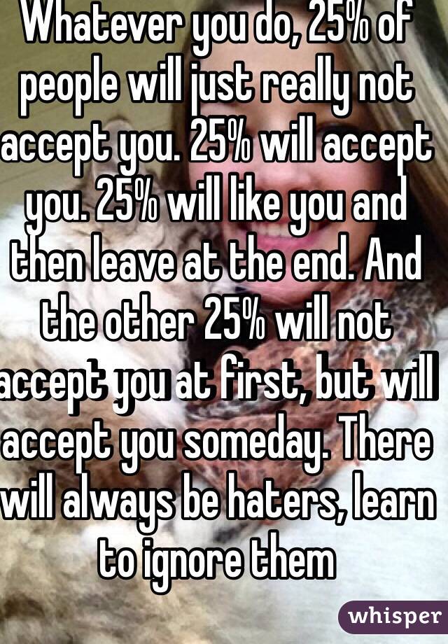 Whatever you do, 25% of people will just really not accept you. 25% will accept you. 25% will like you and then leave at the end. And the other 25% will not accept you at first, but will accept you someday. There will always be haters, learn to ignore them