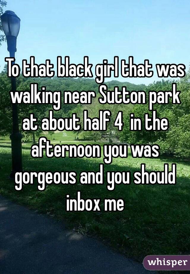 To that black girl that was walking near Sutton park at about half 4  in the afternoon you was gorgeous and you should inbox me 