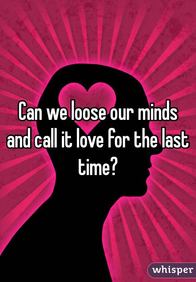 Can we loose our minds and call it love for the last time?