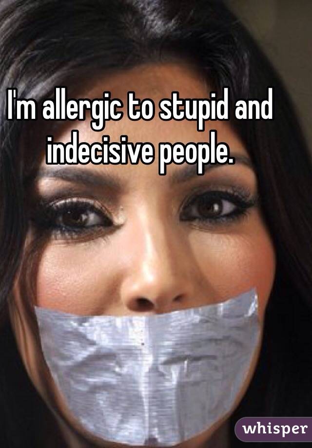 I'm allergic to stupid and indecisive people. 