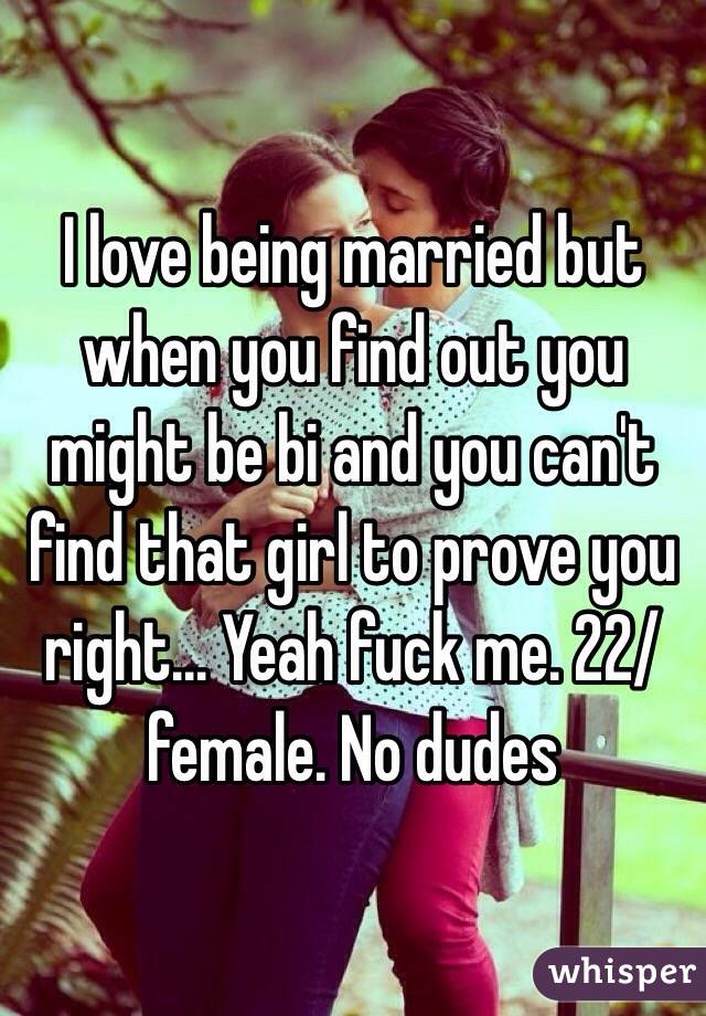 I love being married but when you find out you might be bi and you can't find that girl to prove you right... Yeah fuck me. 22/female. No dudes 
