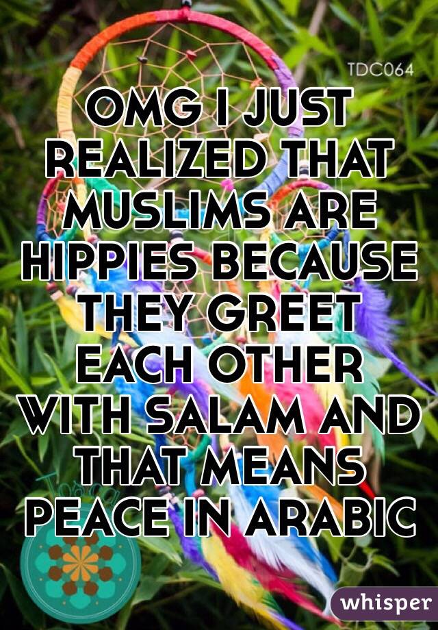 OMG I JUST REALIZED THAT MUSLIMS ARE HIPPIES BECAUSE THEY GREET EACH OTHER WITH SALAM AND THAT MEANS PEACE IN ARABIC