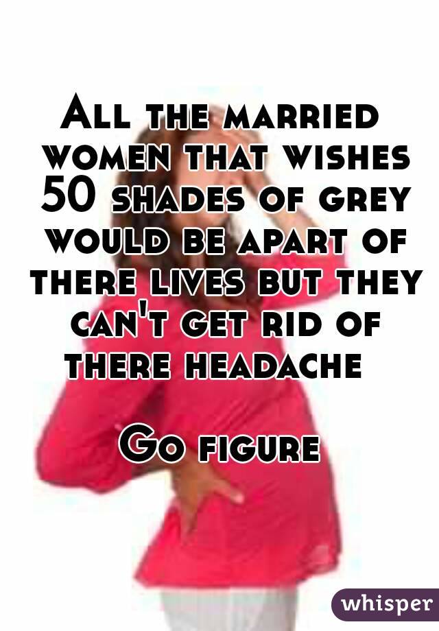 All the married women that wishes 50 shades of grey would be apart of there lives but they can't get rid of there headache  

Go figure 