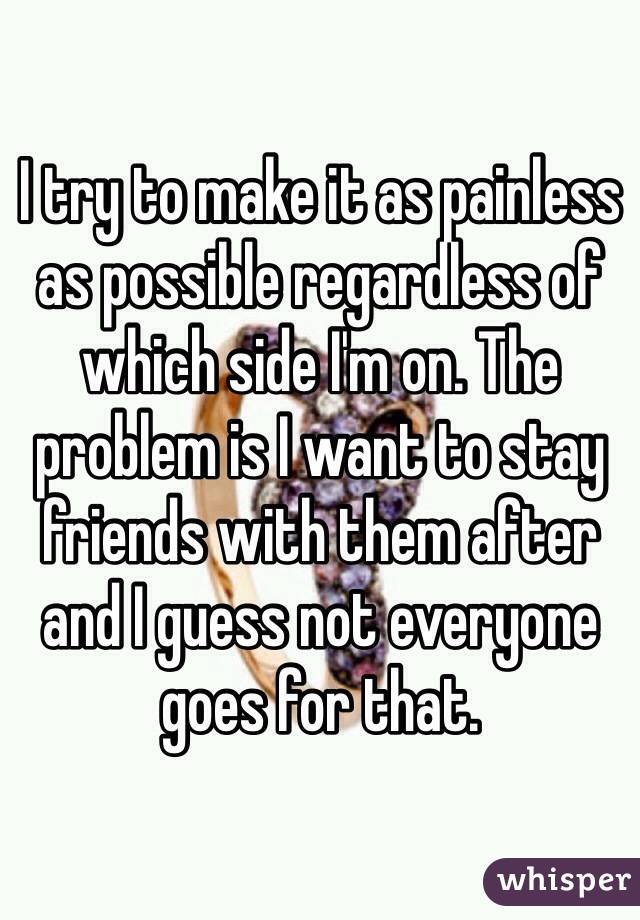 I try to make it as painless as possible regardless of which side I'm on. The problem is I want to stay friends with them after and I guess not everyone goes for that.