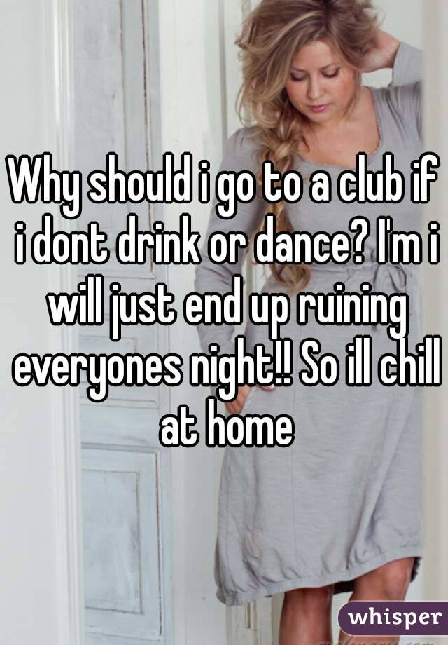 Why should i go to a club if i dont drink or dance? I'm i will just end up ruining everyones night!! So ill chill at home