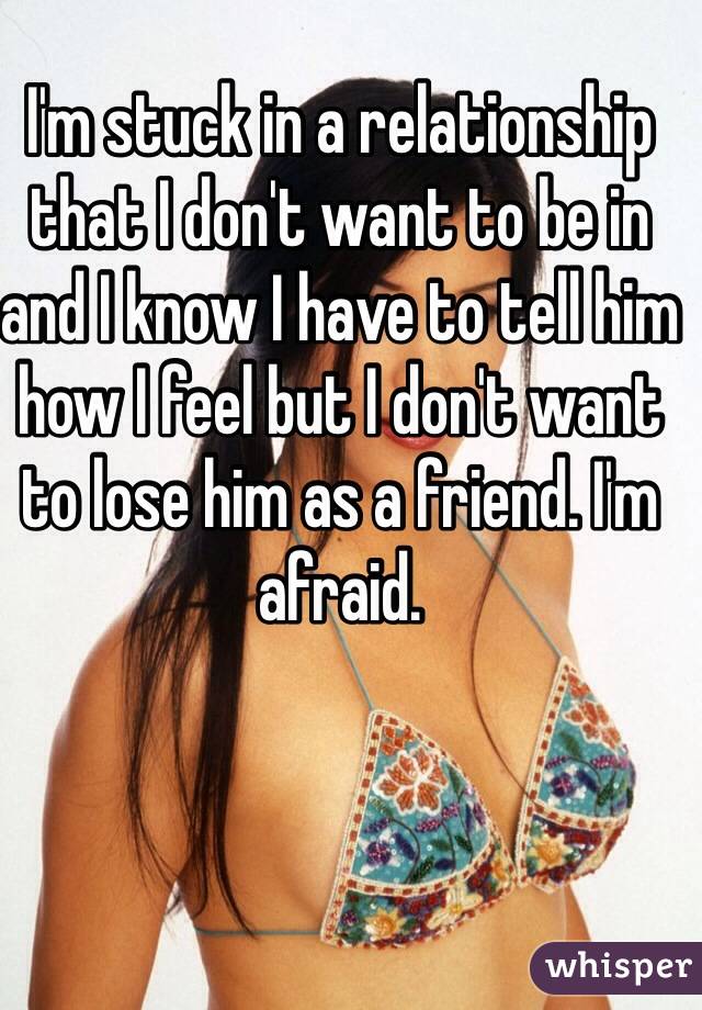 I'm stuck in a relationship that I don't want to be in and I know I have to tell him how I feel but I don't want to lose him as a friend. I'm afraid.