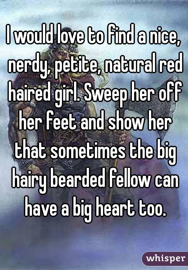 I would love to find a nice, nerdy, petite, natural red haired girl. Sweep her off her feet and show her that sometimes the big hairy bearded fellow can have a big heart too.