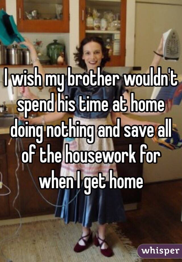 I wish my brother wouldn't spend his time at home doing nothing and save all of the housework for when I get home 