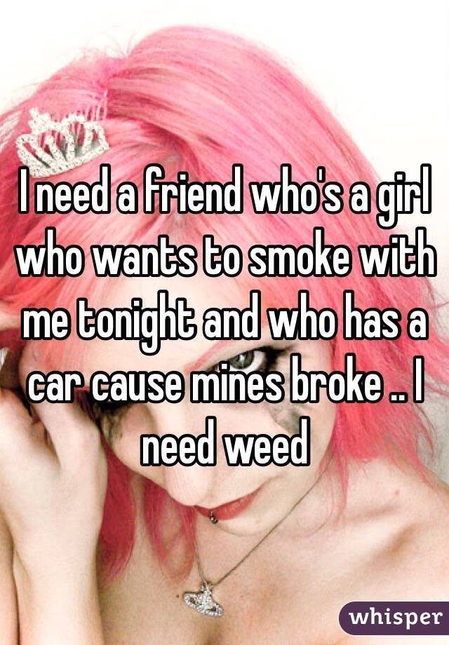 I need a friend who's a girl who wants to smoke with me tonight and who has a car cause mines broke .. I need weed 