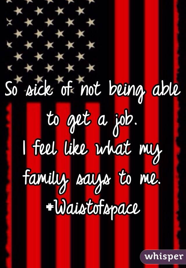 So sick of not being able to get a job.
I feel like what my family says to me.
#Waistofspace