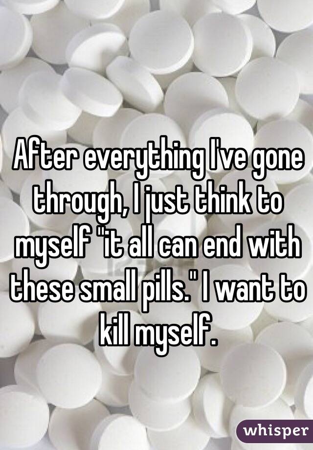After everything I've gone through, I just think to myself "it all can end with these small pills." I want to kill myself. 