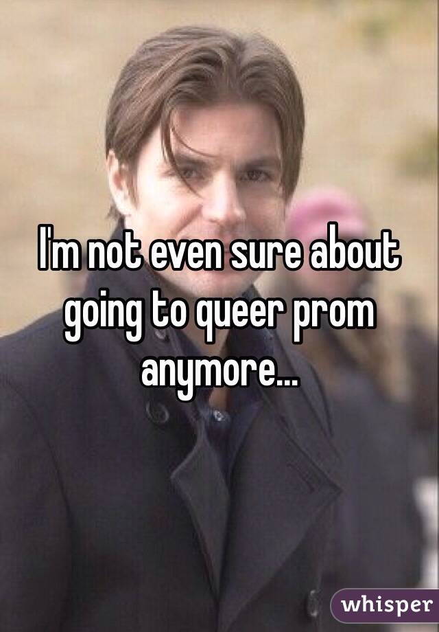 I'm not even sure about going to queer prom anymore... 