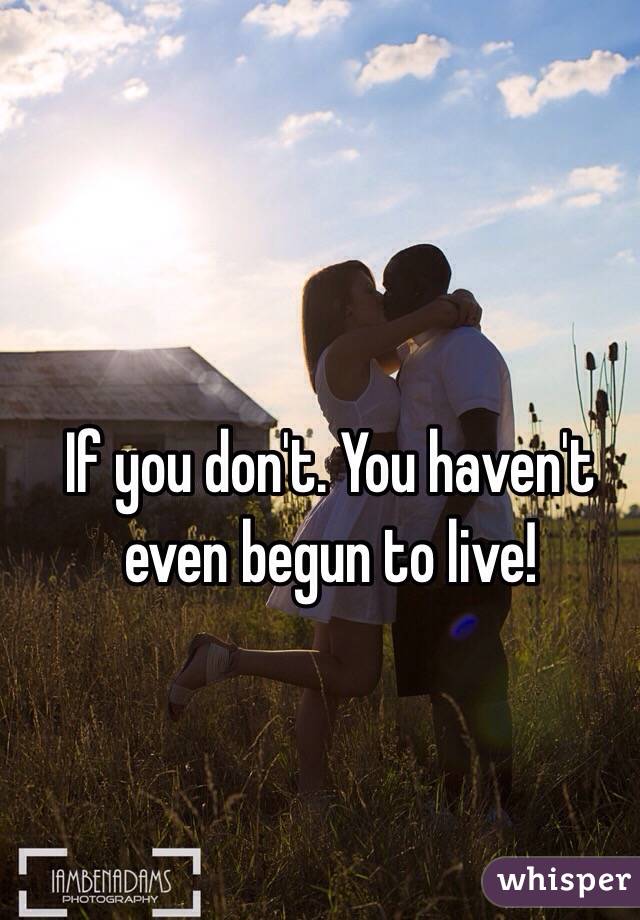 If you don't. You haven't even begun to live!