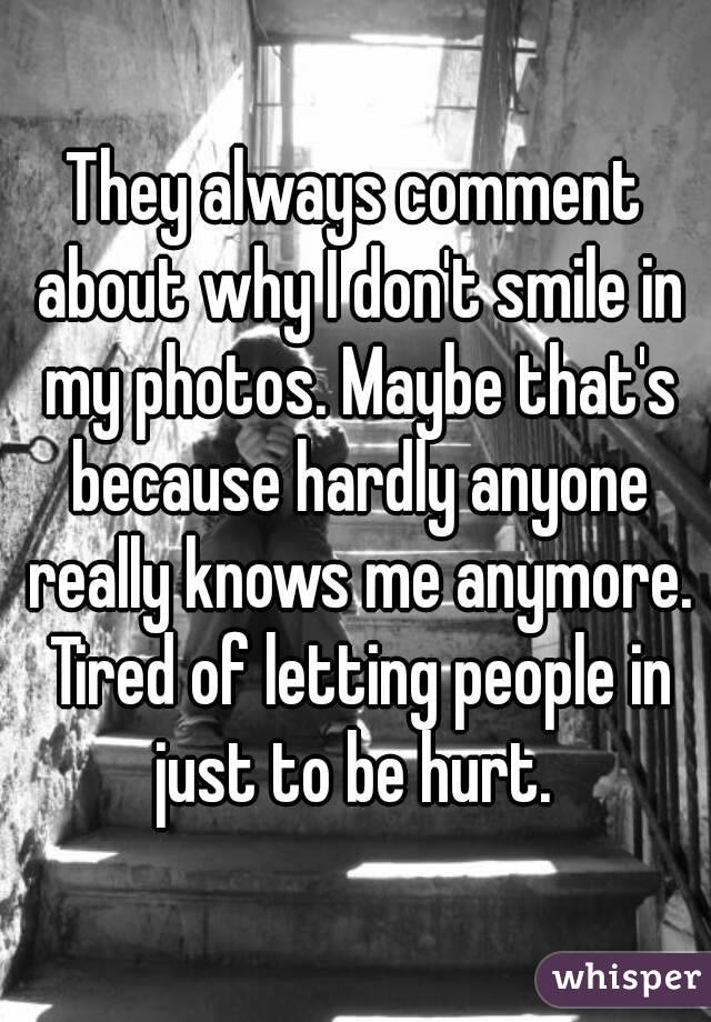 They always comment about why I don't smile in my photos. Maybe that's because hardly anyone really knows me anymore. Tired of letting people in just to be hurt. 