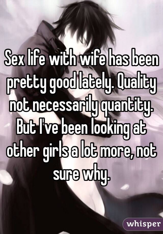 Sex life with wife has been pretty good lately. Quality not necessarily quantity. But I've been looking at other girls a lot more, not sure why. 