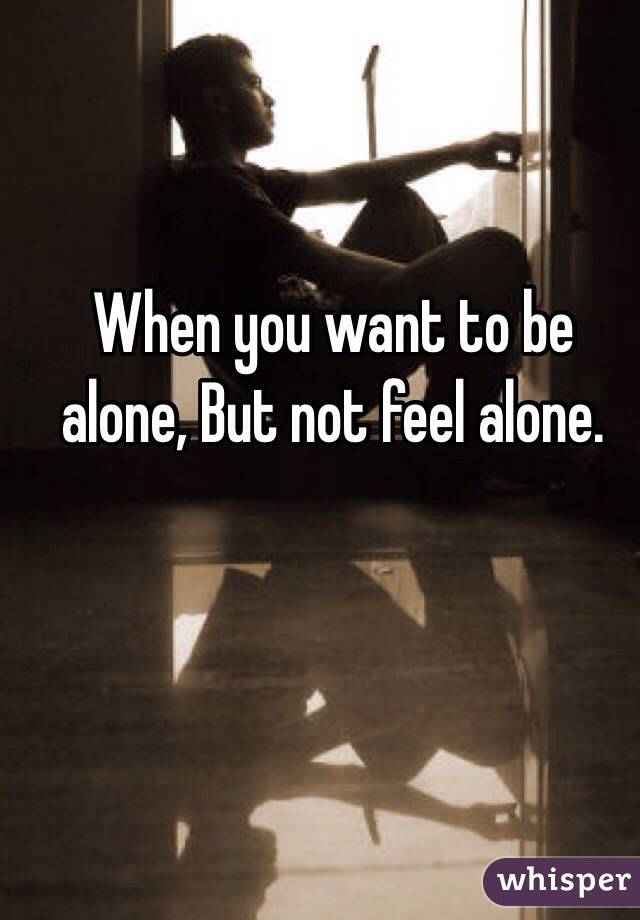 When you want to be alone, But not feel alone.
