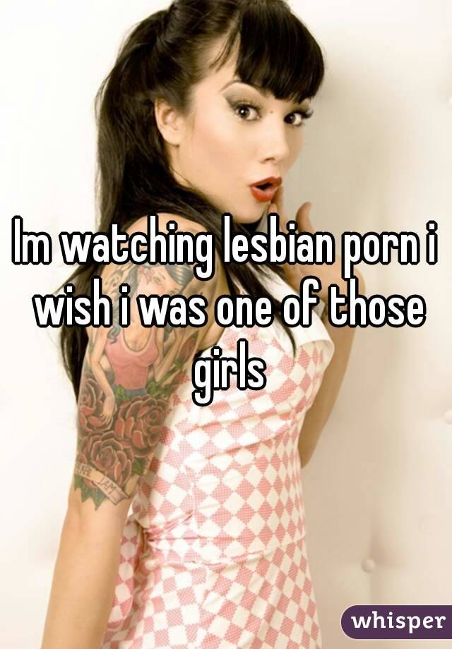 Im watching lesbian porn i wish i was one of those girls