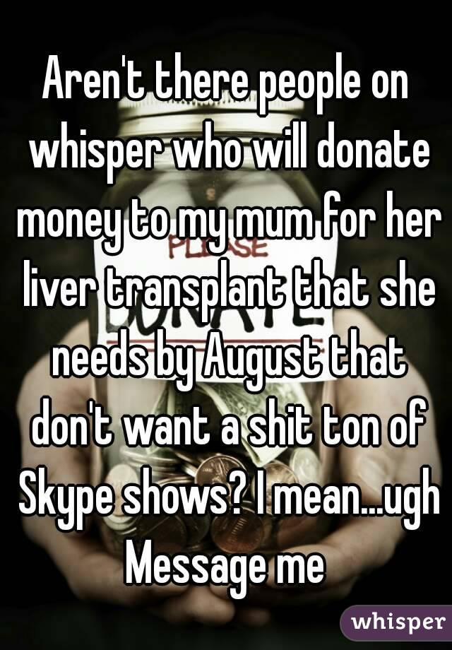 Aren't there people on whisper who will donate money to my mum for her liver transplant that she needs by August that don't want a shit ton of Skype shows? I mean...ugh
Message me