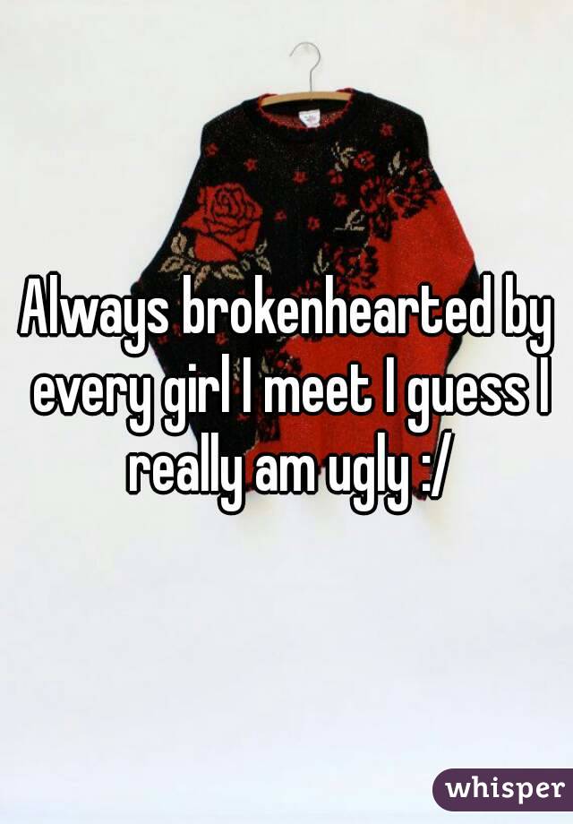 Always brokenhearted by every girl I meet I guess I really am ugly :/