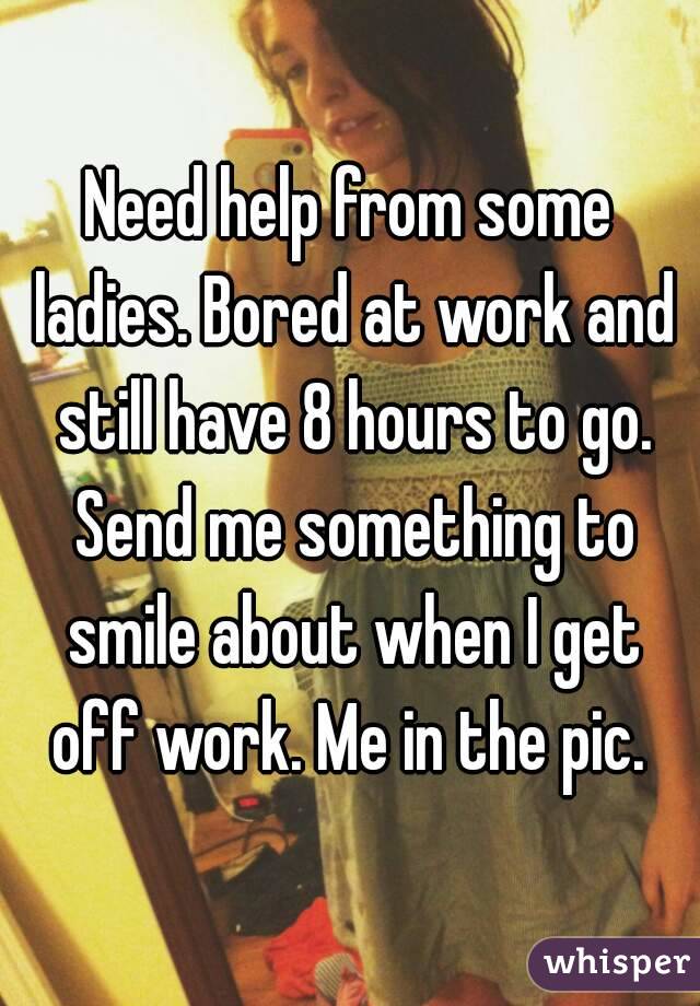 Need help from some ladies. Bored at work and still have 8 hours to go. Send me something to smile about when I get off work. Me in the pic. 