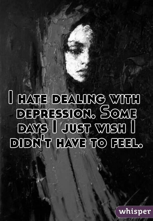 I hate dealing with depression. Some days I just wish I didn't have to feel.