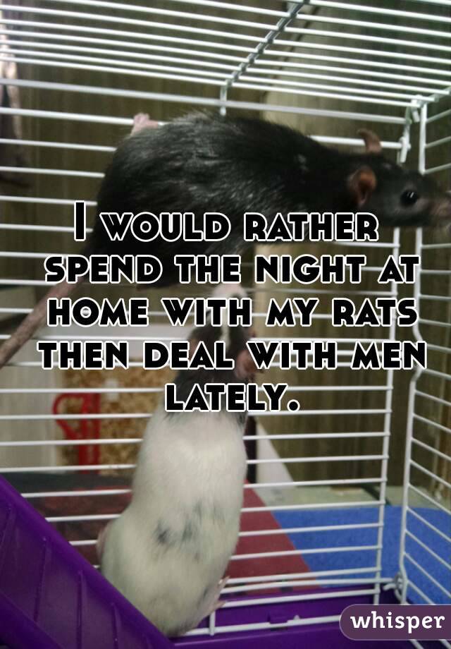 I would rather spend the night at home with my rats then deal with men lately.