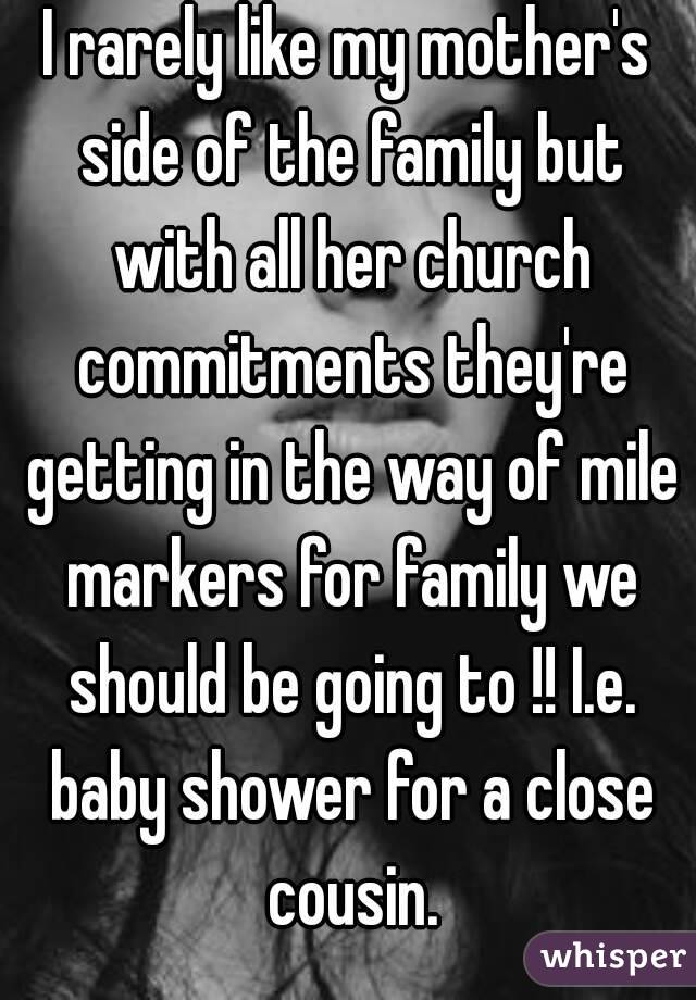 I rarely like my mother's side of the family but with all her church commitments they're getting in the way of mile markers for family we should be going to !! I.e. baby shower for a close cousin.