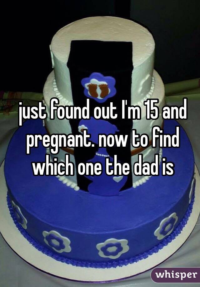 just found out I'm 15 and pregnant. now to find which one the dad is