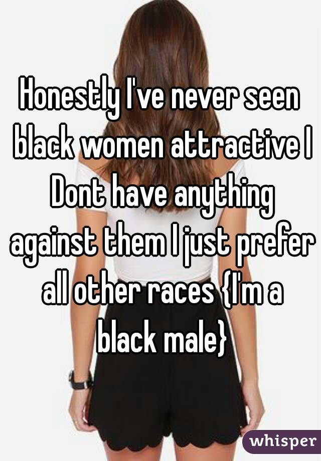 Honestly I've never seen black women attractive I Dont have anything against them I just prefer all other races {I'm a black male}