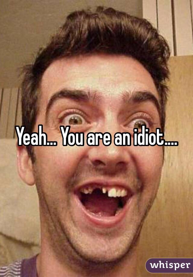 Yeah... You are an idiot....
