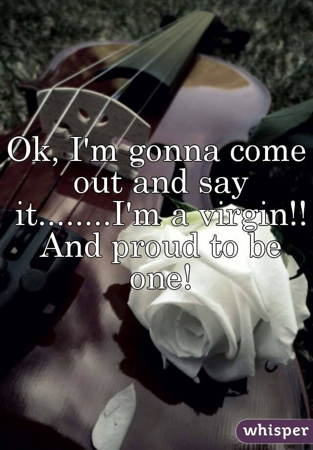 Ok, I'm gonna come out and say it........I'm a virgin!! And proud to be one!