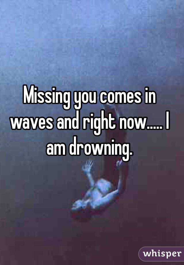 Missing you comes in waves and right now..... I am drowning.