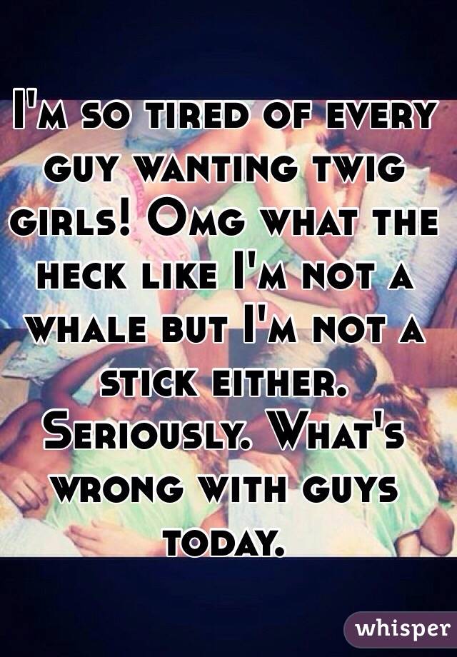 I'm so tired of every guy wanting twig girls! Omg what the heck like I'm not a whale but I'm not a stick either. Seriously. What's wrong with guys today. 