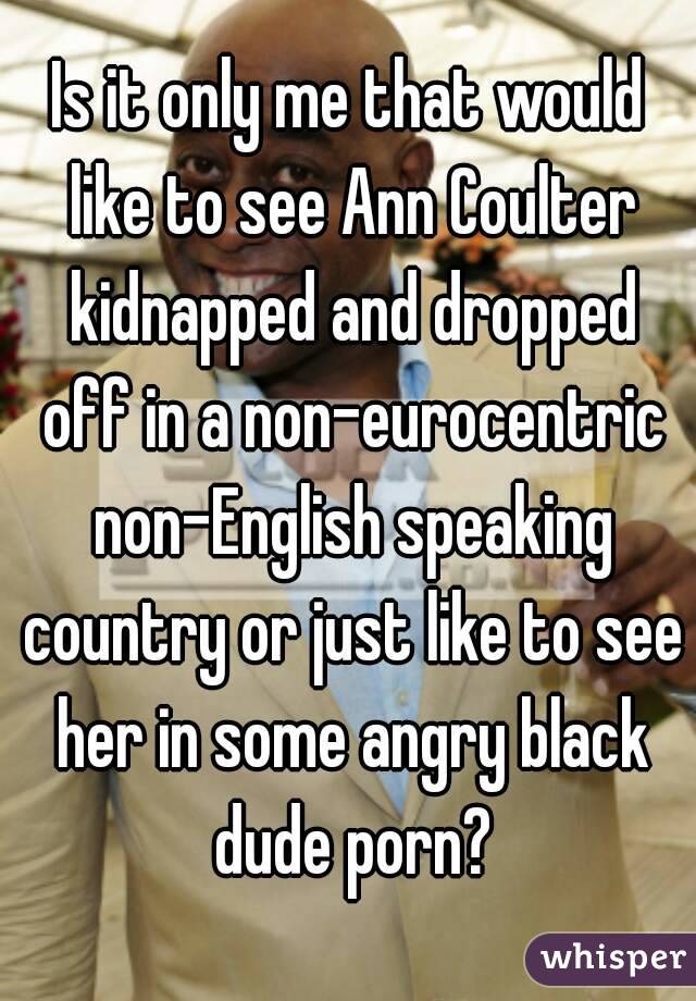 Is it only me that would like to see Ann Coulter kidnapped and dropped off in a non-eurocentric non-English speaking country or just like to see her in some angry black dude porn?