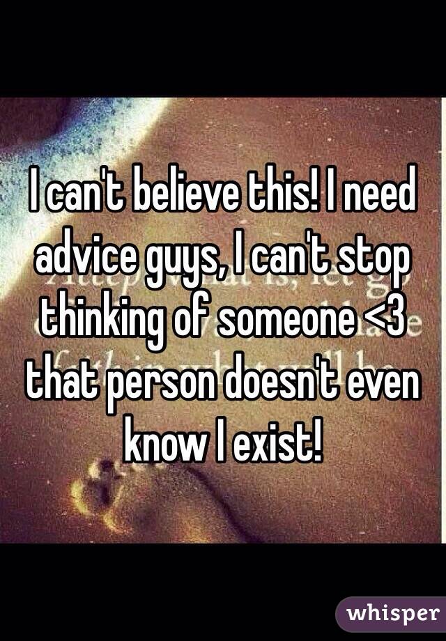 I can't believe this! I need advice guys, I can't stop thinking of someone <3 that person doesn't even know I exist!