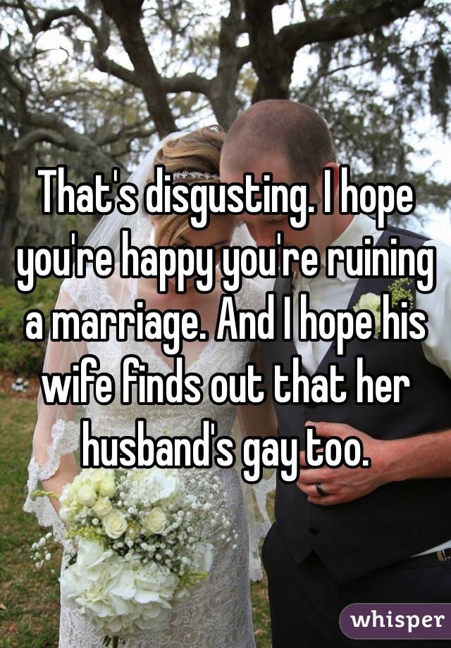 That's disgusting. I hope you're happy you're ruining a marriage. And I hope his wife finds out that her husband's gay too.