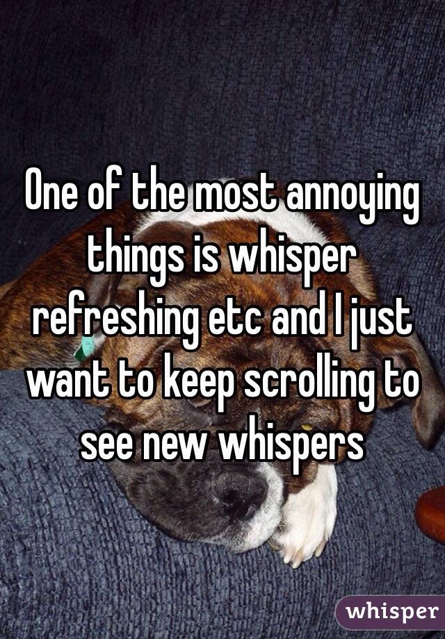 One of the most annoying things is whisper refreshing etc and I just want to keep scrolling to see new whispers 
