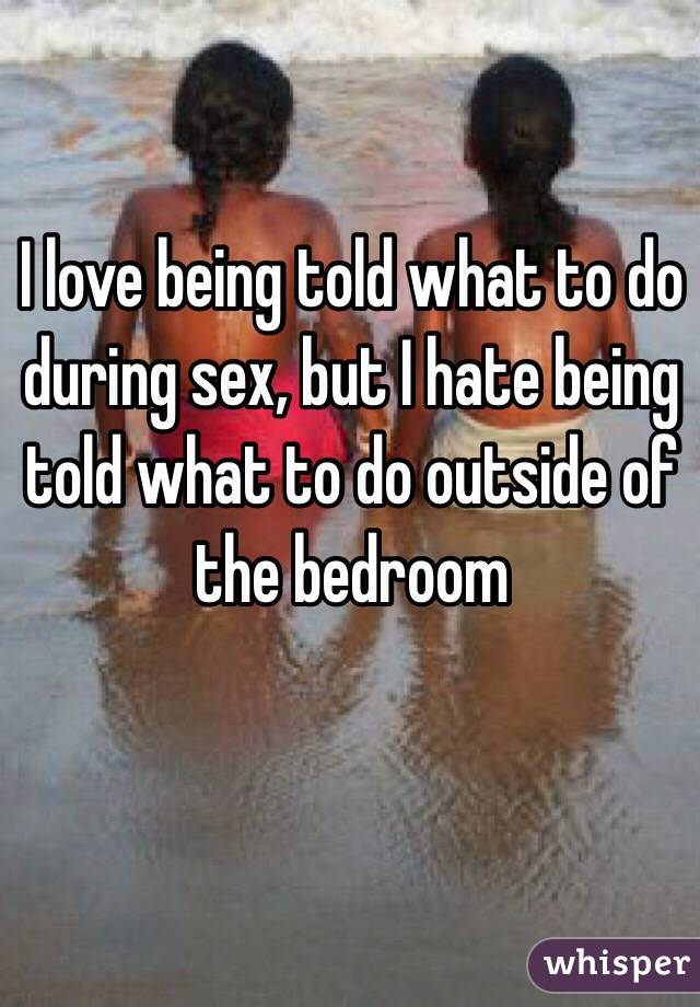 I love being told what to do during sex, but I hate being told what to do outside of the bedroom