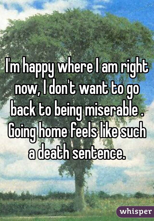 I'm happy where I am right now, I don't want to go back to being miserable . Going home feels like such a death sentence.