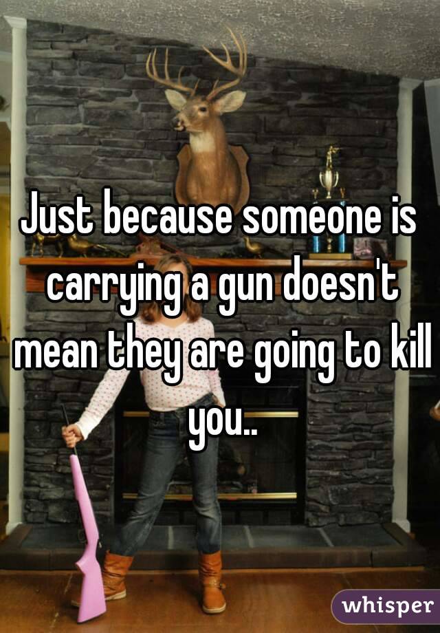 Just because someone is carrying a gun doesn't mean they are going to kill you..