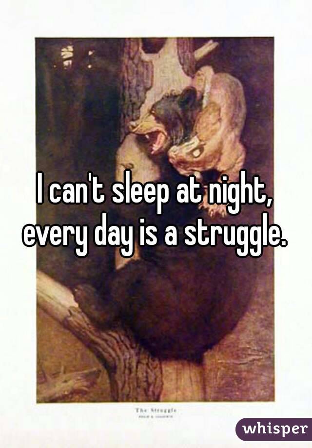 I can't sleep at night, every day is a struggle. 