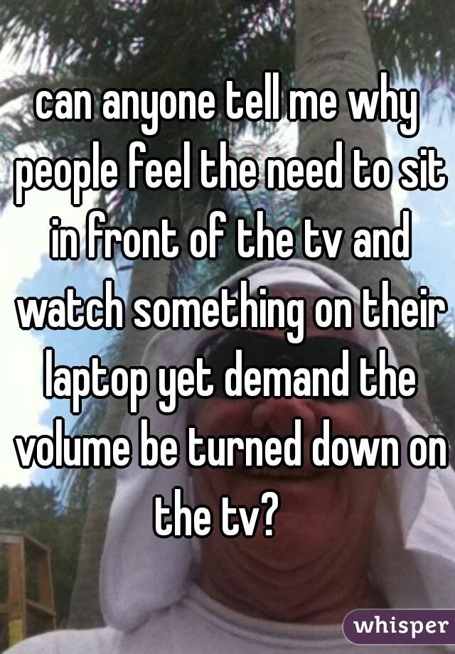 can anyone tell me why people feel the need to sit in front of the tv and watch something on their laptop yet demand the volume be turned down on the tv?   