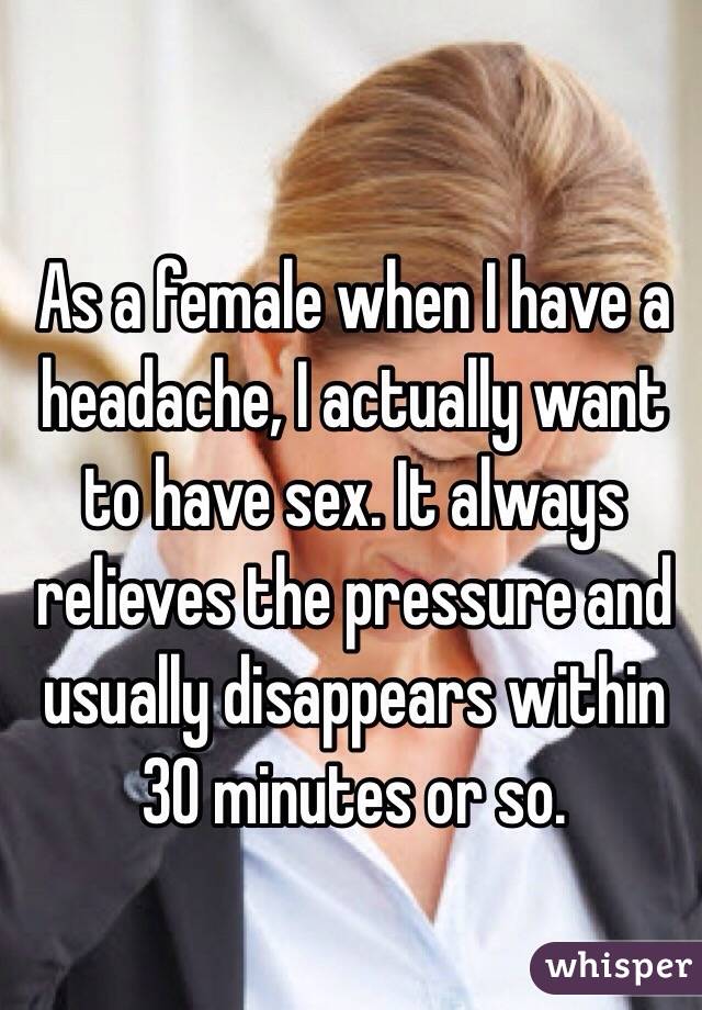 As a female when I have a headache, I actually want to have sex. It always relieves the pressure and usually disappears within 30 minutes or so. 