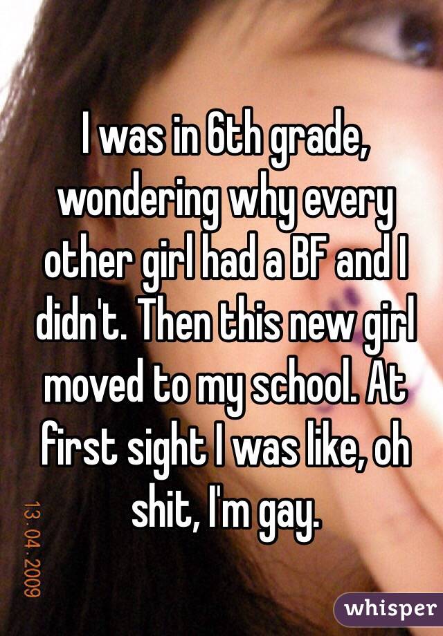 I was in 6th grade, wondering why every other girl had a BF and I didn't. Then this new girl moved to my school. At first sight I was like, oh shit, I'm gay. 