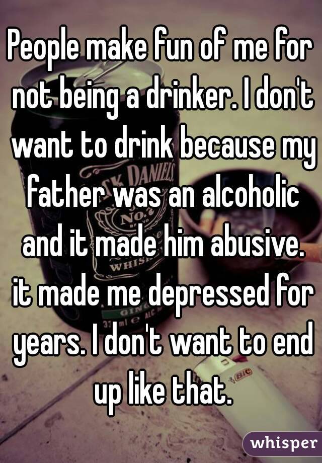 People make fun of me for not being a drinker. I don't want to drink because my father was an alcoholic and it made him abusive. it made me depressed for years. I don't want to end up like that.