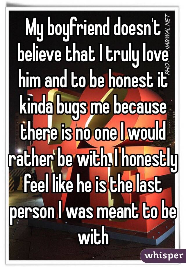 My boyfriend doesn't believe that I truly love him and to be honest it kinda bugs me because there is no one I would rather be with. I honestly feel like he is the last person I was meant to be with 