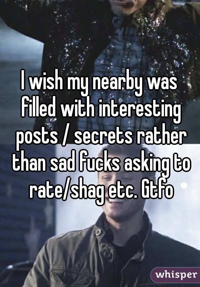 I wish my nearby was filled with interesting posts / secrets rather than sad fucks asking to rate/shag etc. Gtfo