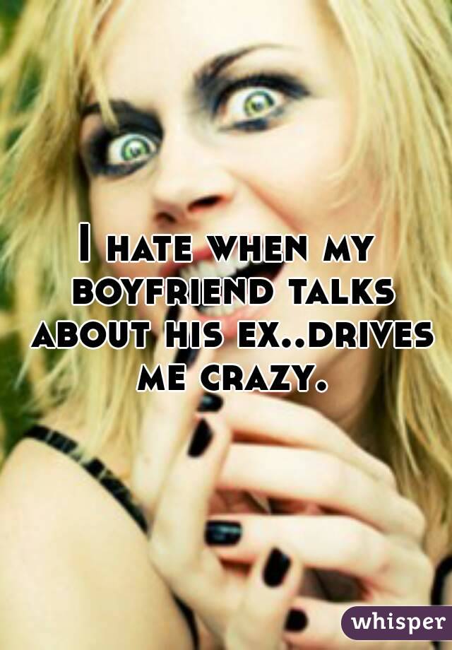I hate when my boyfriend talks about his ex..drives me crazy.